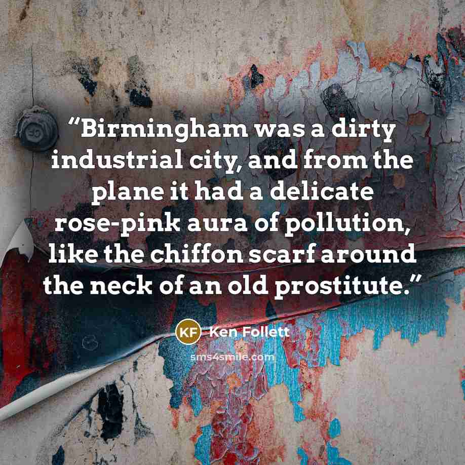 “Birmingham was a dirty industrial city, and from the plane it had a delicate rose-pink aura of pollution, like the chiffon scarf around the neck of an old prostitute.” quote by Ken Follett