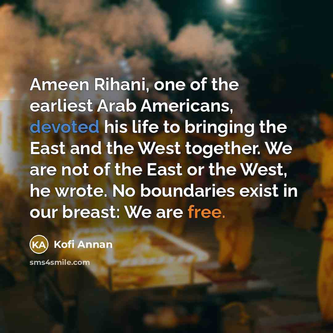 “Ameen Rihani, one of the earliest Arab Americans, devoted his life to bringing the East and the West together. We are not of the East or the West, he wrote. No boundaries exist in our breast: We are free.” quote by Kofi Annan