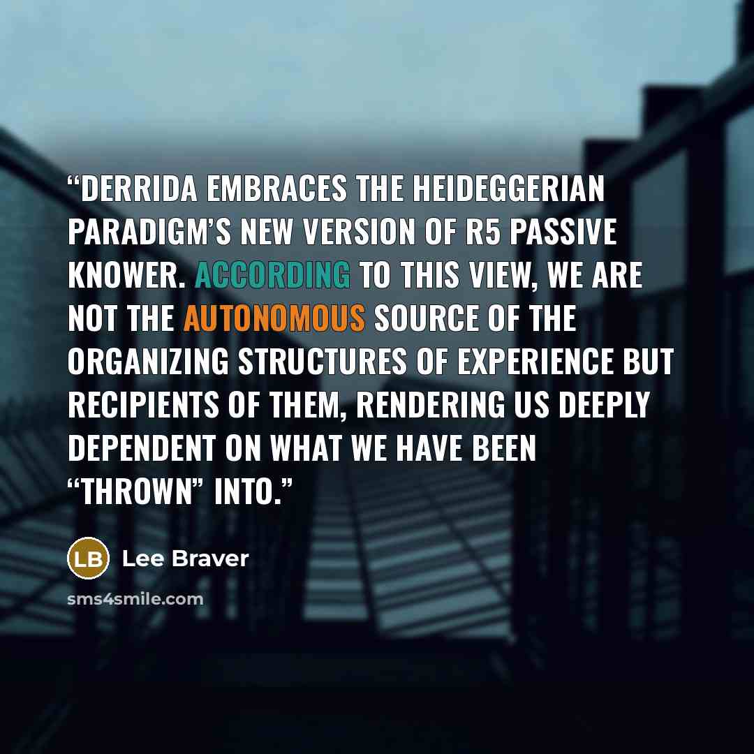 “Derrida embraces the Heideggerian Paradigm’s new version of R5 Passive Knower. According to this view, we are not the autonomous source of the organizing structures of experience but recipients of them, rendering us deeply dependent on what we have been “thrown” into.” quote by Lee Braver