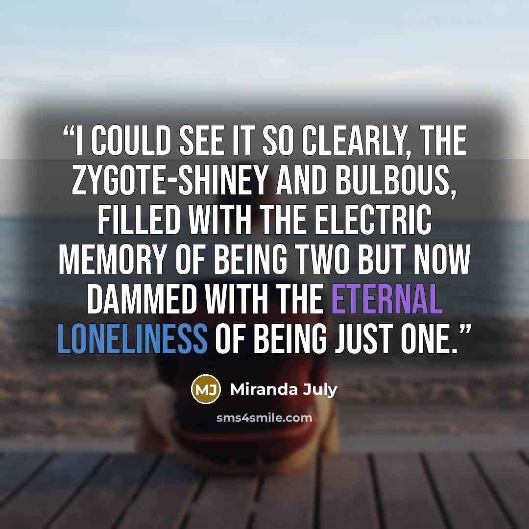 “I could see it so clearly, the zygote-shiney and bulbous, filled with the electric memory of being two but now dammed with the eternal loneliness of being just one.” quote by Miranda July