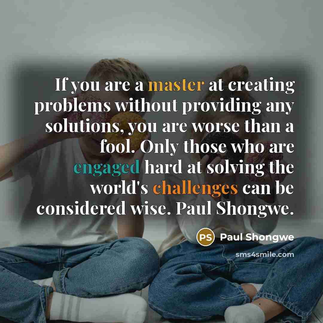“If you are a master at creating problems without providing any solutions, you are worse than a fool. Only those who are engaged hard at solving the world's challenges can be considered wise. Paul Shongwe.” quote by Paul Shongwe