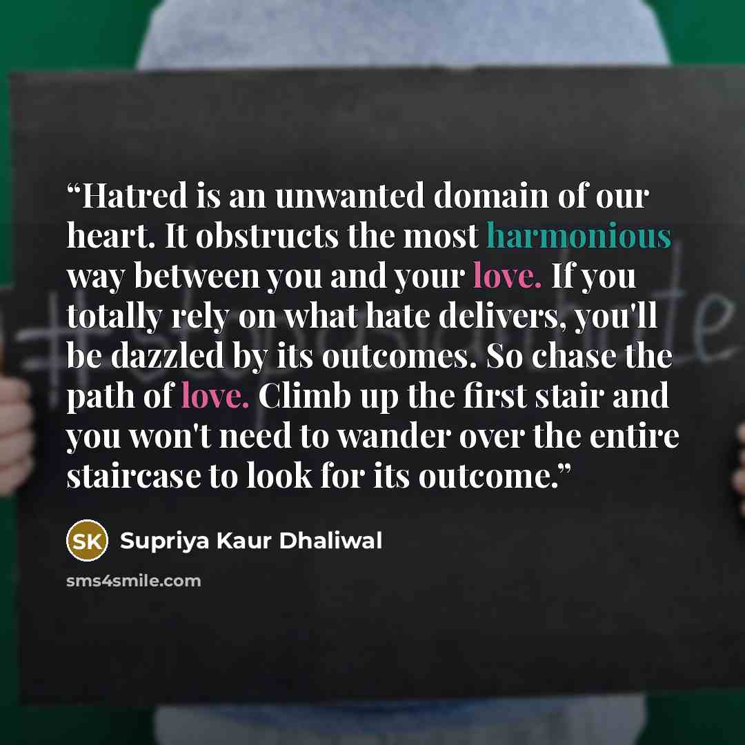 “Hatred is an unwanted domain of our heart. It obstructs the most harmonious way between you and your love. If you totally rely on what hate delivers, you'll be dazzled by its outcomes. So chase the path of love. Climb up the first stair and you won't need to wander over the entire staircase to…” quote by Supriya Kaur Dhaliwal
