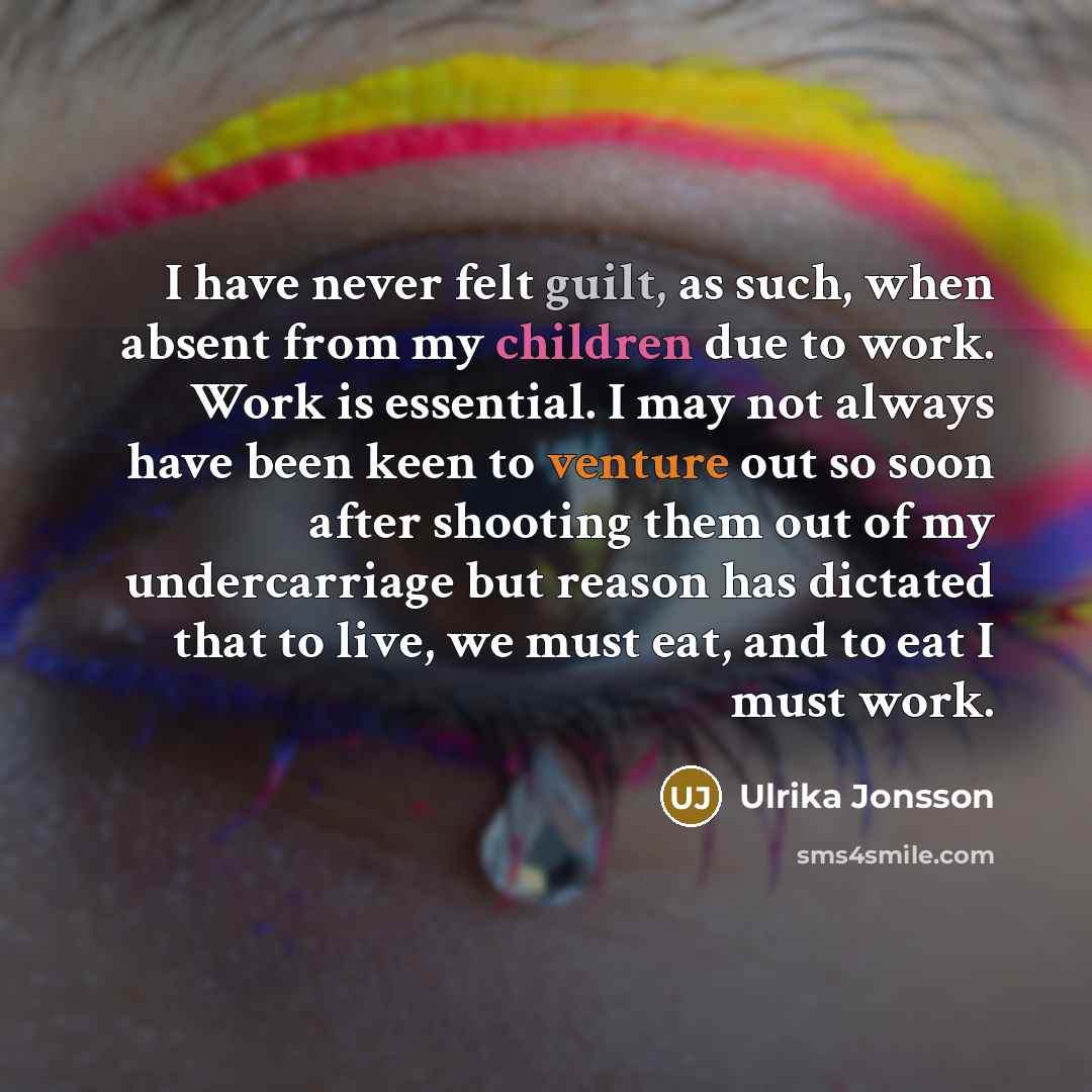 “I have never felt guilt, as such, when absent from my children due to work. Work is essential. I may not always have been keen to venture out so soon after shooting them out of my undercarriage but reason has dictated that to live, we must eat, and to eat I must work.” quote by Ulrika Jonsson