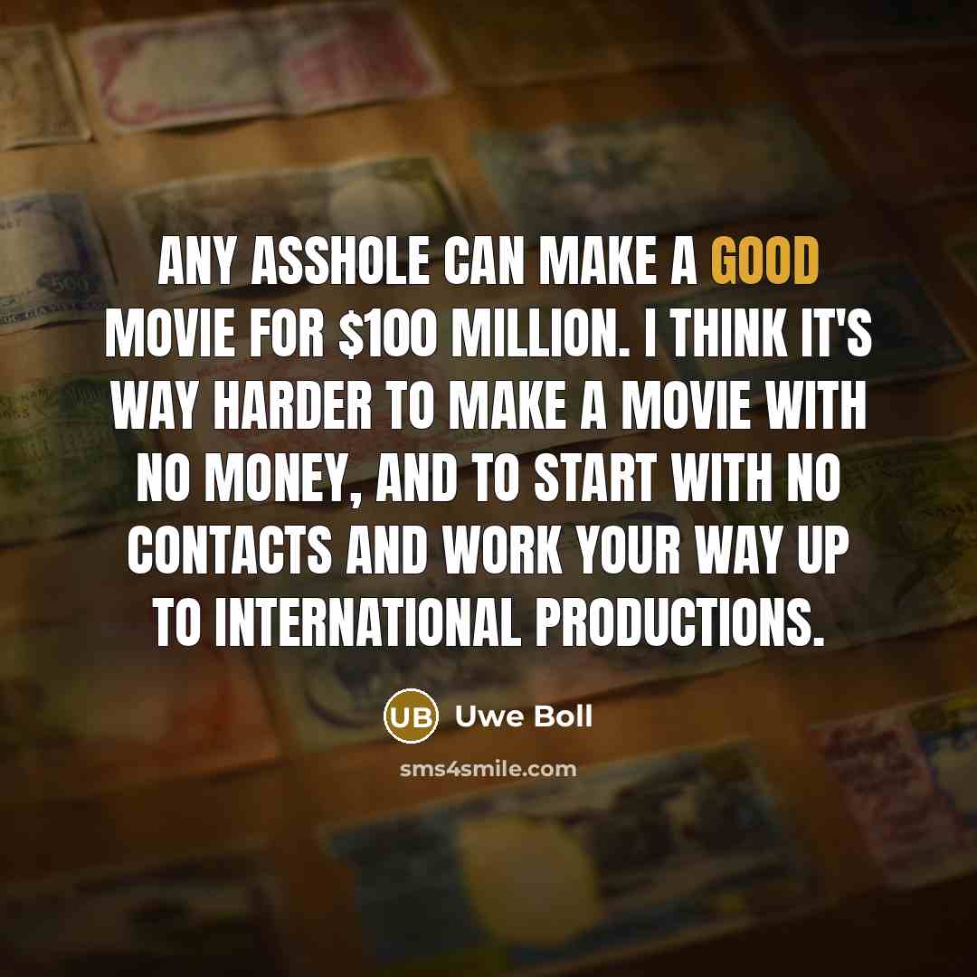 “Any asshole can make a good movie for $100 million. I think it's way harder to make a movie with no money, and to start with no contacts and work your way up to international productions.” quote by Uwe Boll