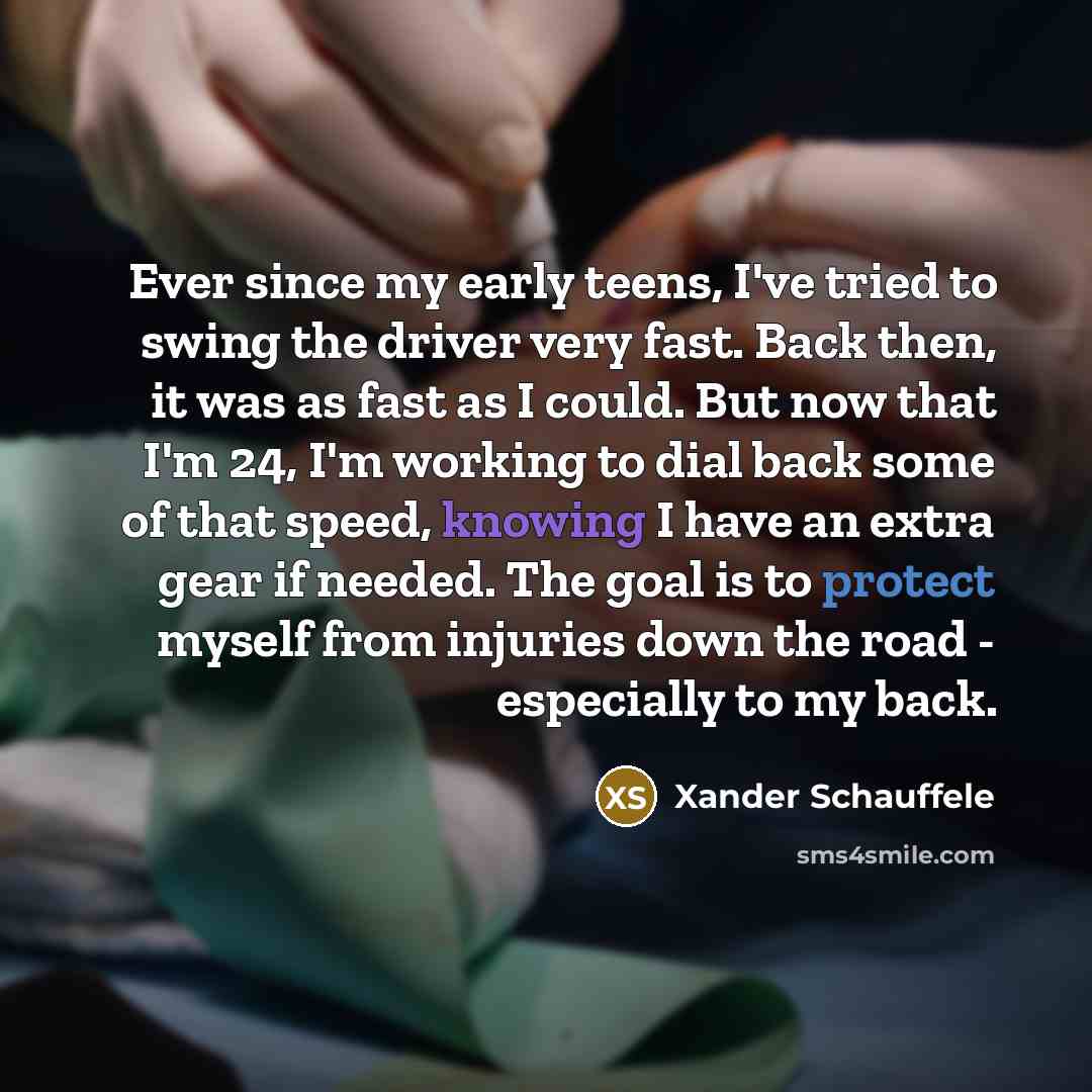 “Ever since my early teens, I've tried to swing the driver very fast. Back then, it was as fast as I could. But now that I'm 24, I'm working to dial back some of that speed, knowing I have an extra gear if needed. The goal is to protect myself from injuries down the road - especially to my back.” quote by Xander Schauffele