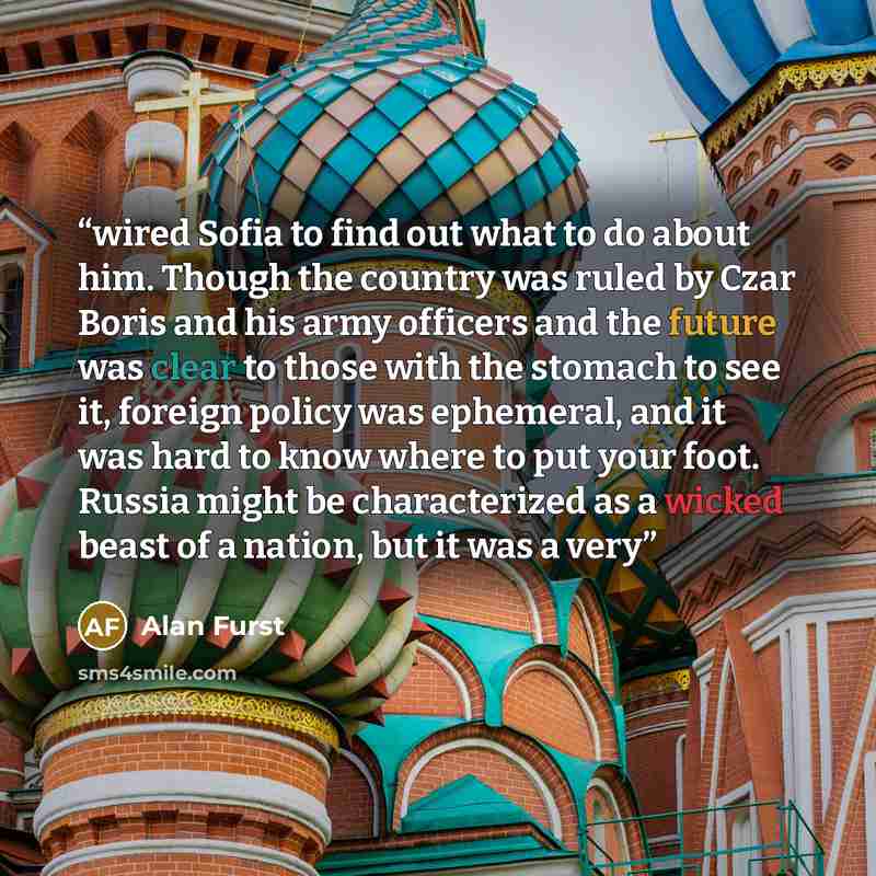 “wired Sofia to find out what to do about him. Though the country was ruled by Czar Boris and his army officers and the future was clear to those with the stomach to see it, foreign policy was ephemeral, and it was hard to know where to put your foot. Russia might be characterized as a wicked beast…” quote by Alan Furst
