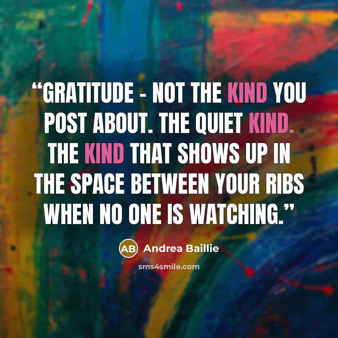 “Gratitude - not the kind you post about. The quiet kind. The kind that shows up in the space between your ribs when no one is watching.” quote by Andrea Baillie