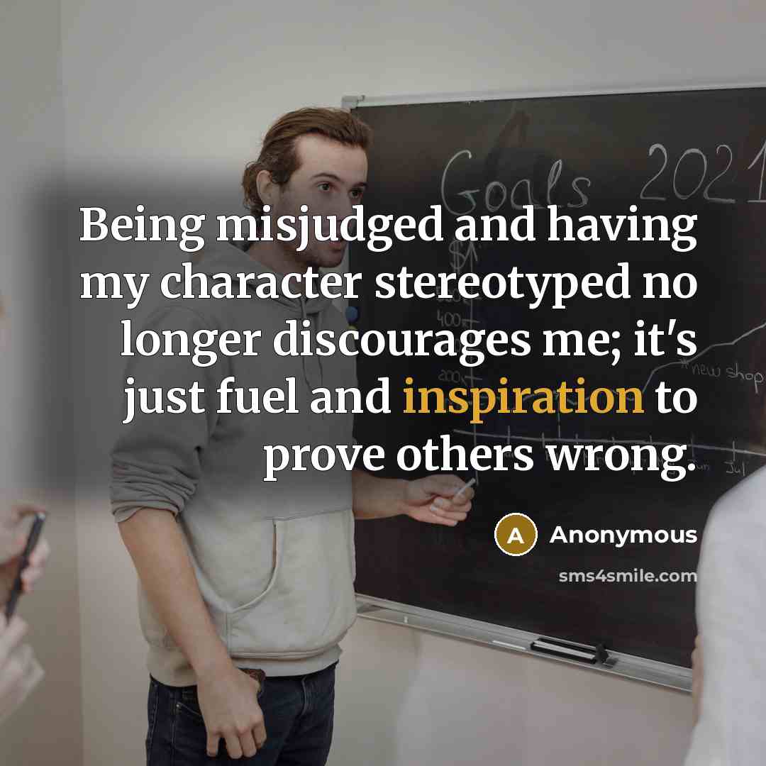 “Being misjudged and having my character stereotyped no longer discourages me; it's just fuel and inspiration to prove others wrong.” quote by Anonymous