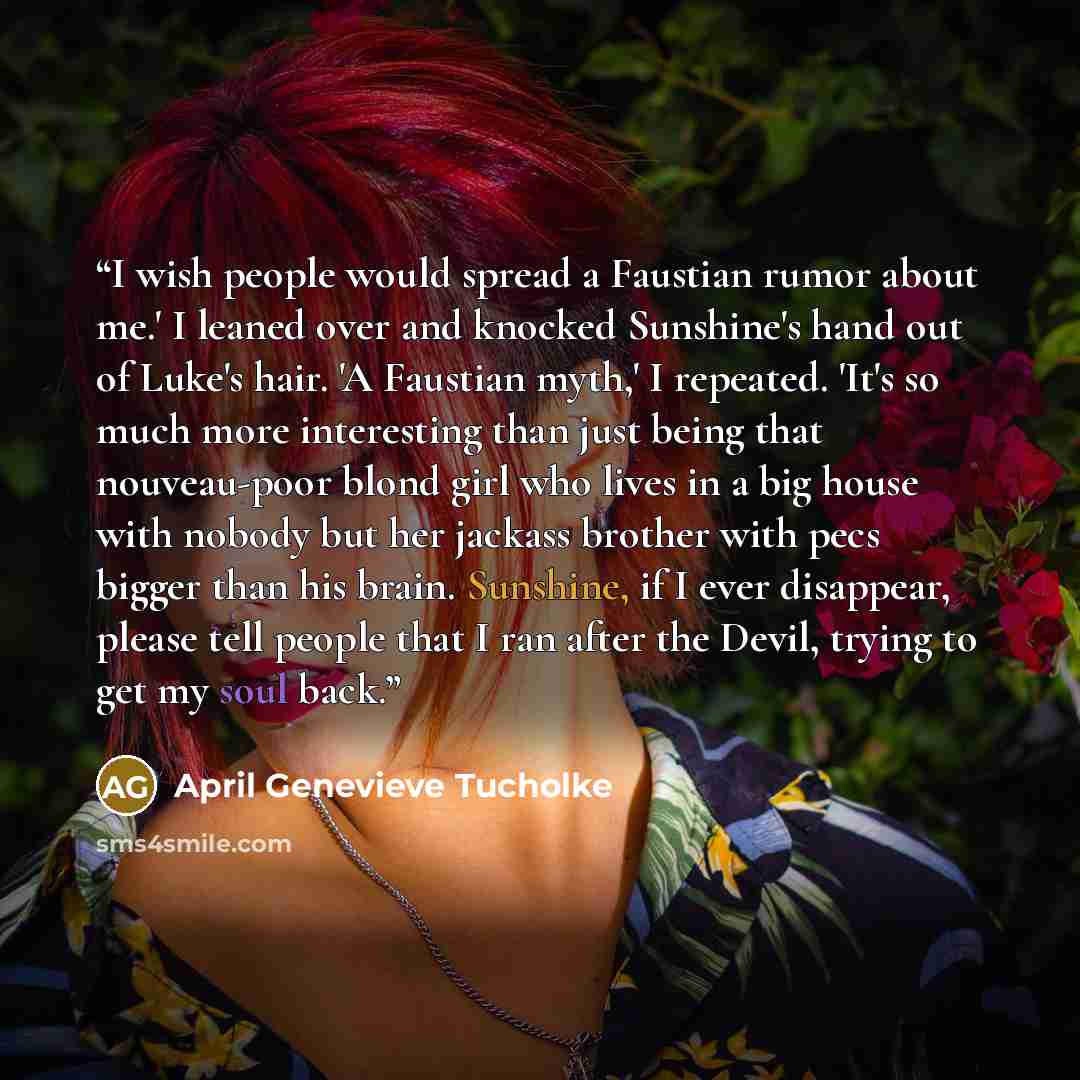 “I wish people would spread a Faustian rumor about me.' I leaned over and knocked Sunshine's hand out of Luke's hair. 'A Faustian myth,' I repeated. 'It's so much more interesting than just being that nouveau-poor blond girl who lives in a big house with nobody but her jackass brother with pecs…” quote by April Genevieve Tucholke