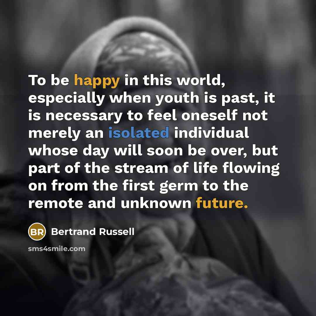 “To be happy in this world, especially when youth is past, it is necessary to feel oneself not merely an isolated individual whose day will soon be over, but part of the stream of life flowing on from the first germ to the remote and unknown future.” quote by Bertrand Russell