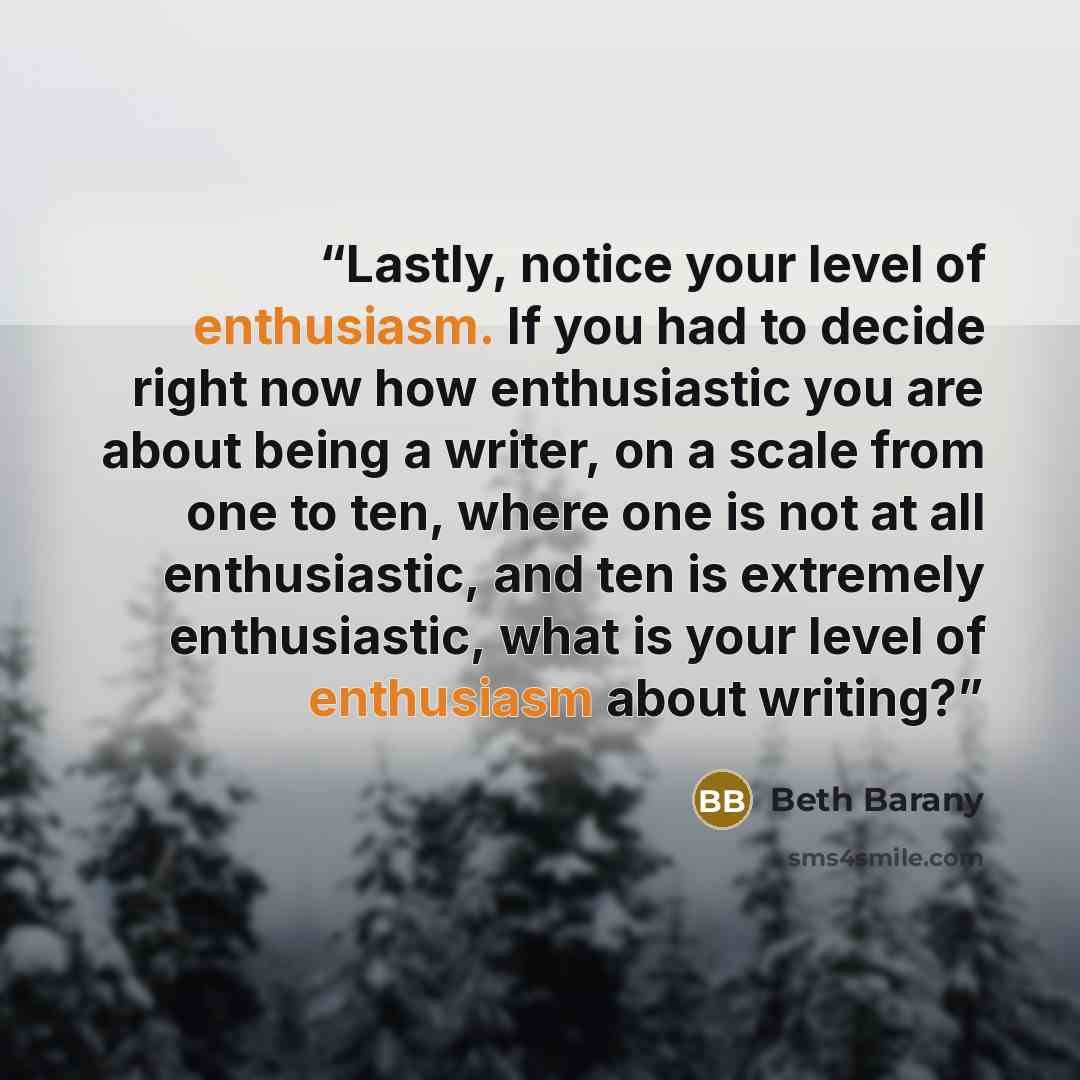 “Lastly, notice your level of enthusiasm. If you had to decide right now how enthusiastic you are about being a writer, on a scale from one to ten, where one is not at all enthusiastic, and ten is extremely enthusiastic, what is your level of enthusiasm about writing?” quote by Beth Barany