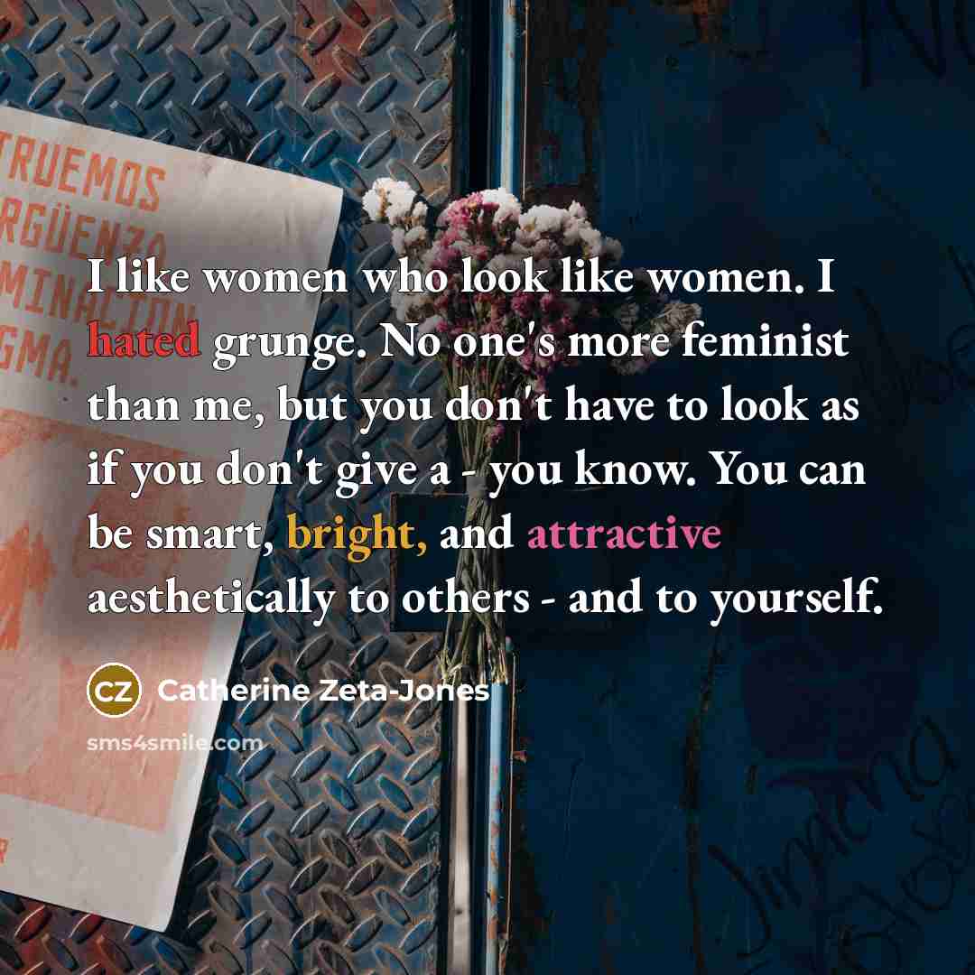 “I like women who look like women. I hated grunge. No one's more feminist than me, but you don't have to look as if you don't give a - you know. You can be smart, bright, and attractive aesthetically to others - and to yourself.” quote by Catherine Zeta-Jones