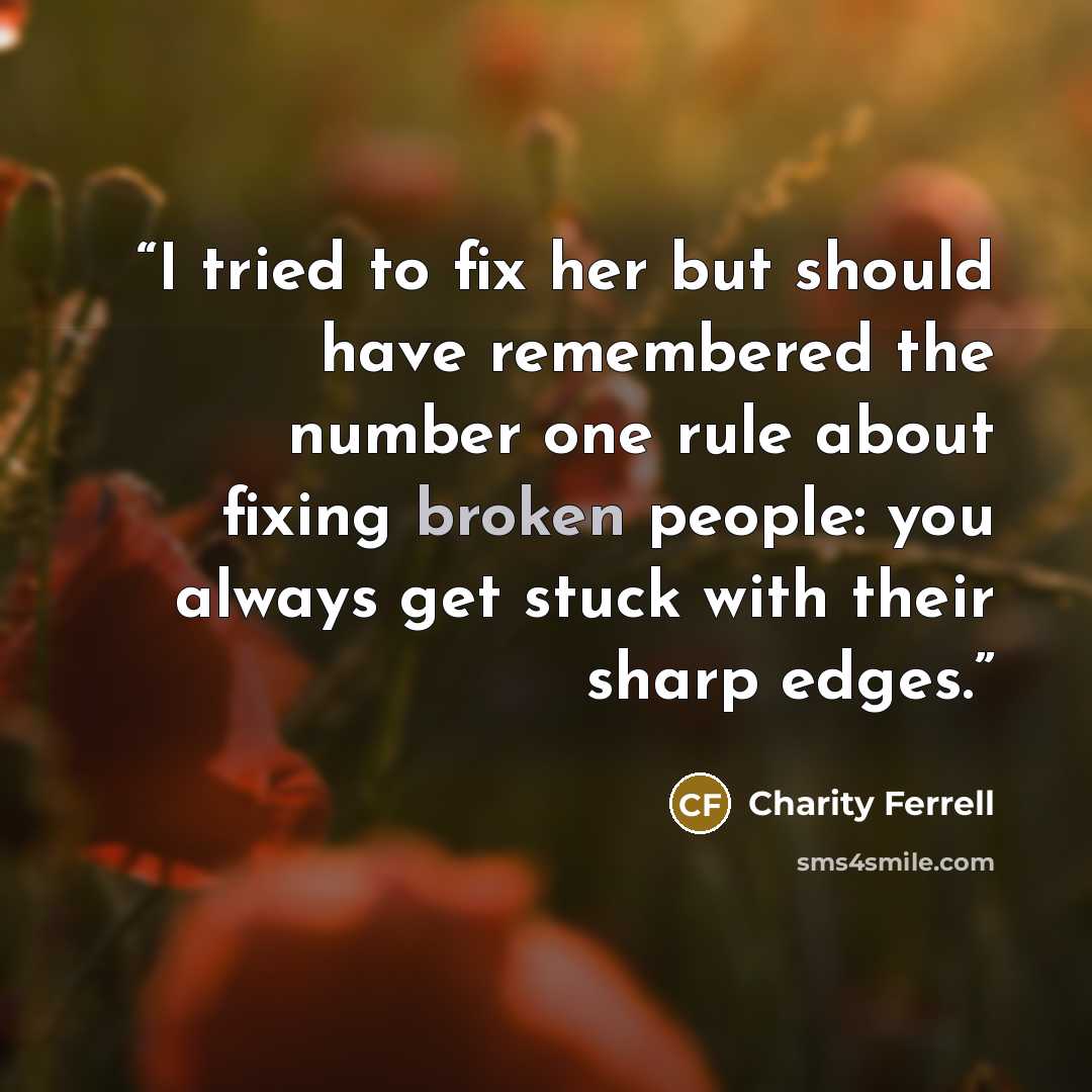 “I tried to fix her but should have remembered the number one rule about fixing broken people: you always get stuck with their sharp edges.” quote by Charity Ferrell