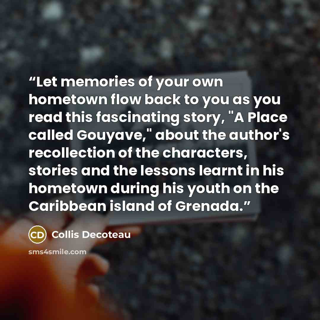 “Let memories of your own hometown flow back to you as you read this fascinating story, "A Place called Gouyave," about the author's recollection of the characters, stories and the lessons learnt in his hometown during his youth on the Caribbean island of Grenada.” quote by Collis Decoteau