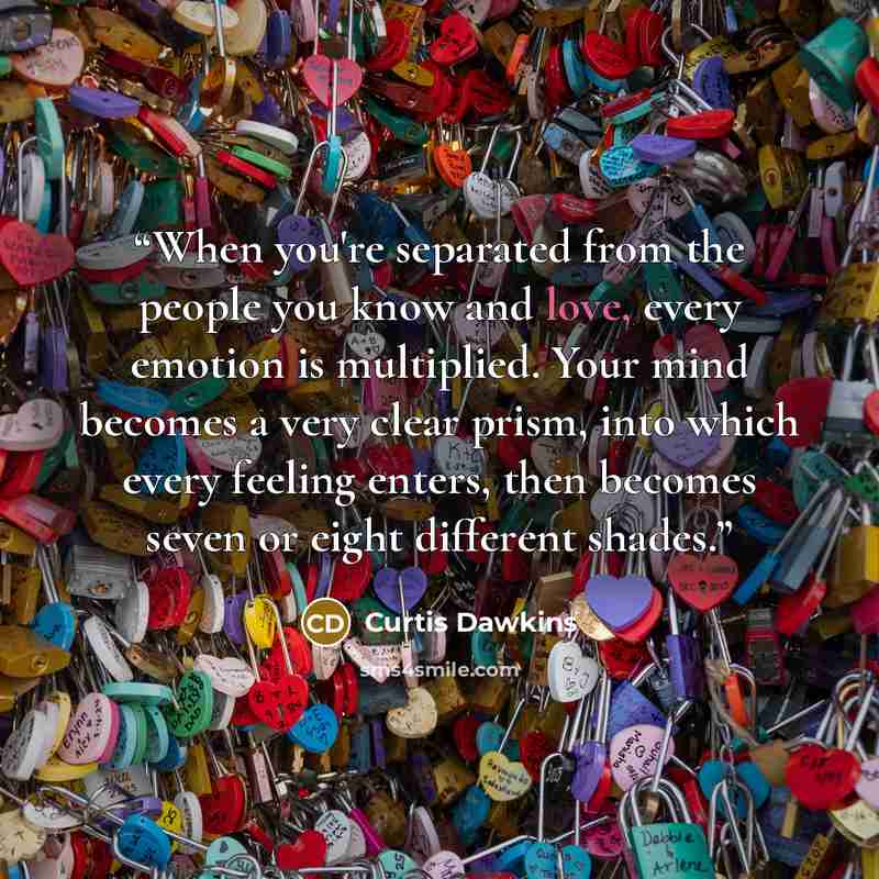 “When you're separated from the people you know and love, every emotion is multiplied. Your mind becomes a very clear prism, into which every feeling enters, then becomes seven or eight different shades.” quote by Curtis Dawkins