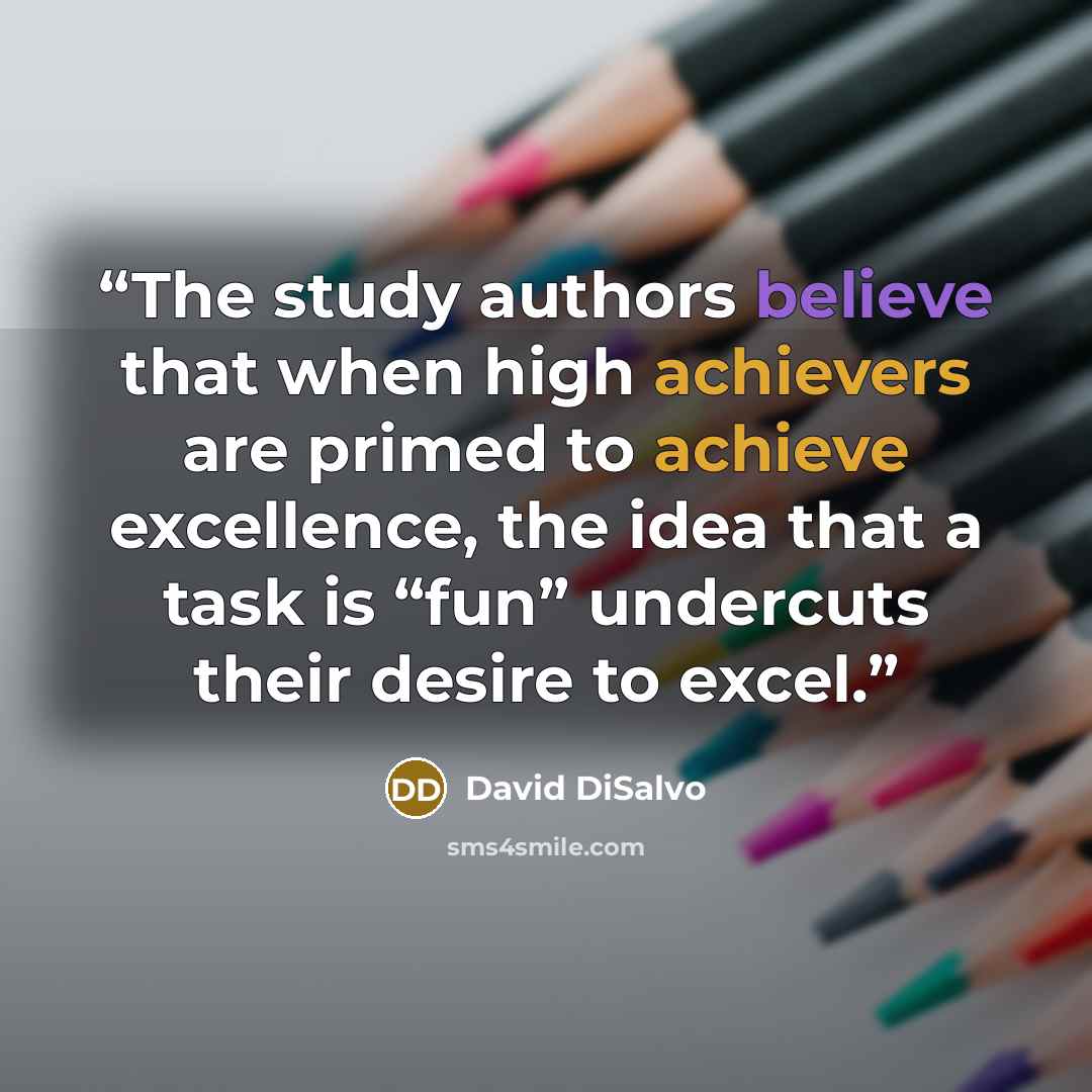 “The study authors believe that when high achievers are primed to achieve excellence, the idea that a task is “fun” undercuts their desire to excel.” quote by David DiSalvo