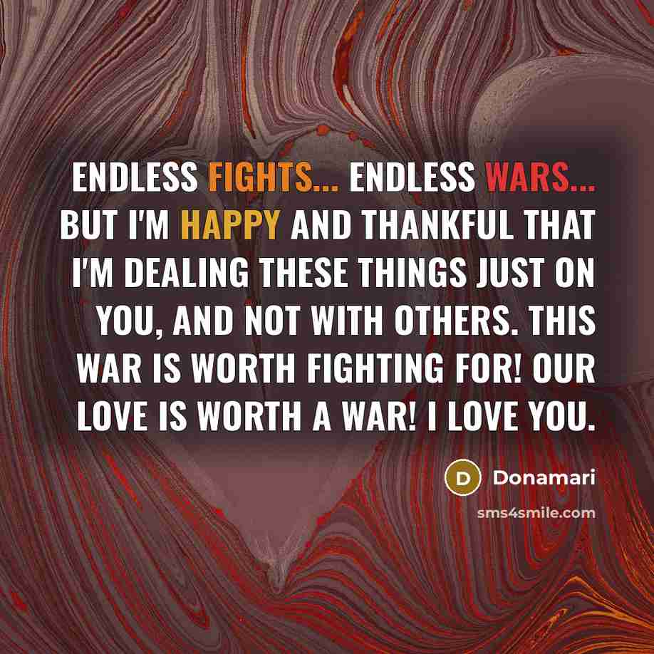 “Endless fights... endless wars... but I'm happy and thankful that I'm dealing these things just on you, and not with others. This war is worth fighting for! Our love is worth a war! I love you.” quote by Donamari