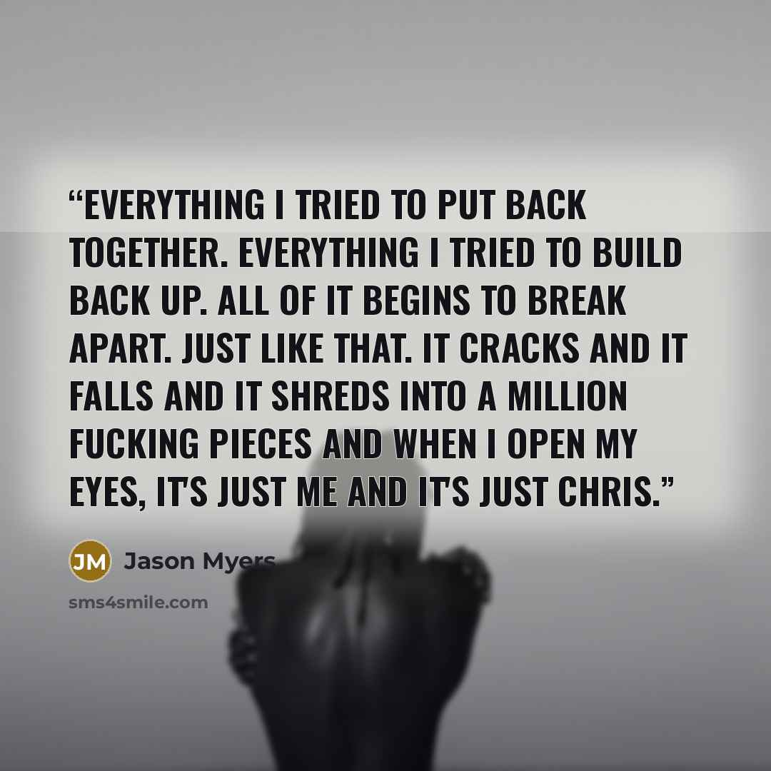 “Everything I tried to put back together. Everything I tried to build back up. All of it begins to break apart. Just like that. It cracks and it falls and it shreds into a million fucking pieces and when I open my eyes, it's just me and it's just Chris.” quote by Jason Myers