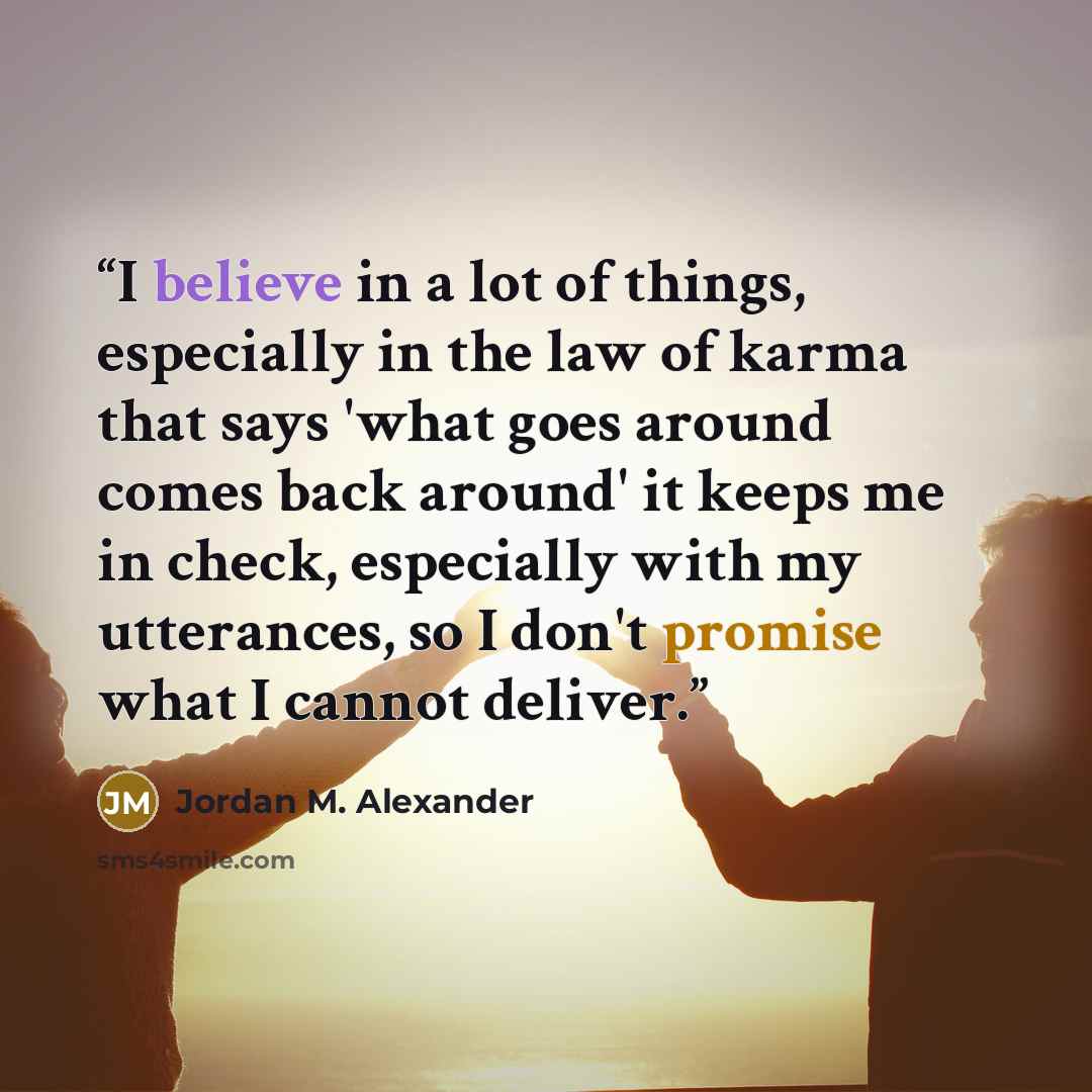 “I believe in a lot of things, especially in the law of karma that says 'what goes around comes back around' it keeps me in check, especially with my utterances, so I don't promise what I cannot deliver.” quote by Jordan M. Alexander