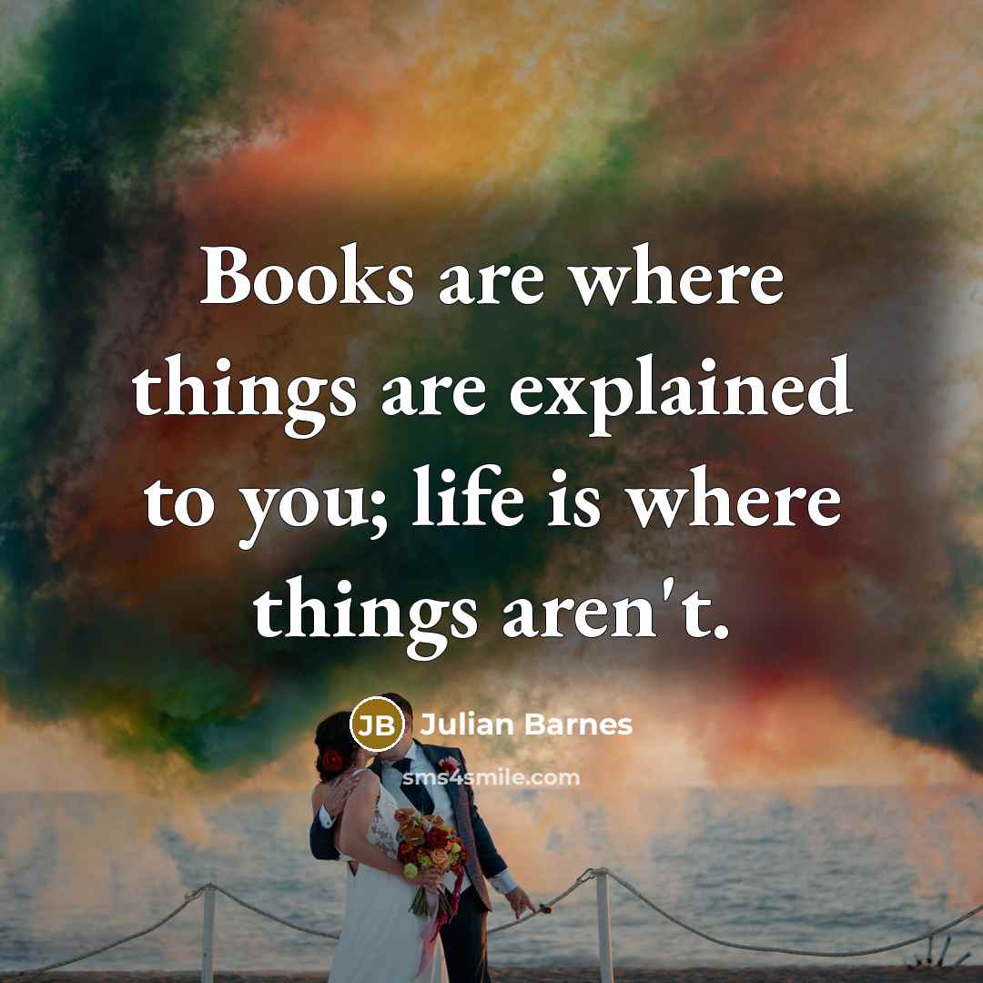 “Books are where things are explained to you; life is…” quote by Julian Barnes
