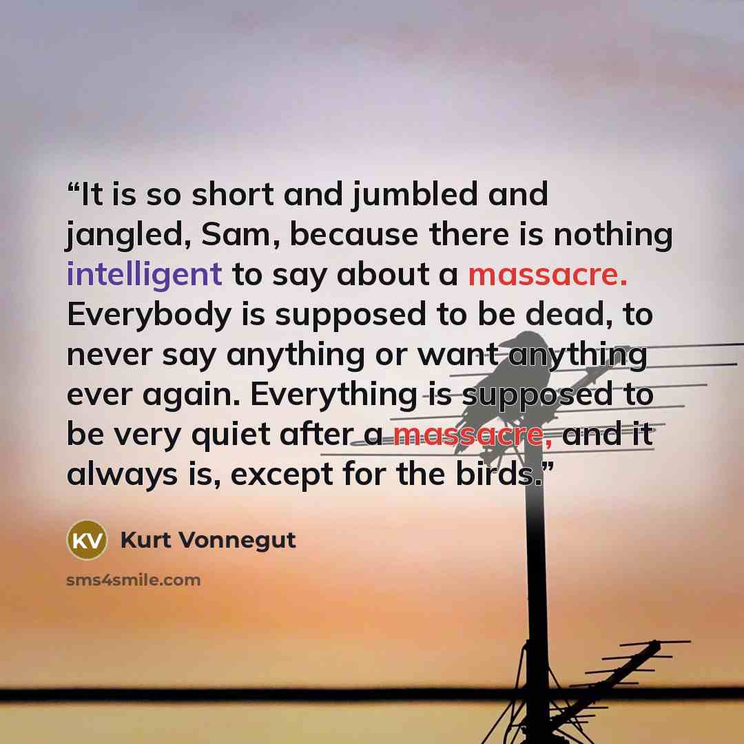 “It is so short and jumbled and jangled, Sam, because there is nothing intelligent to say about a massacre. Everybody is supposed to be dead, to never say anything or want anything ever again. Everything is supposed to be very quiet after a massacre, and it always is, except for the birds.” quote by Kurt Vonnegut