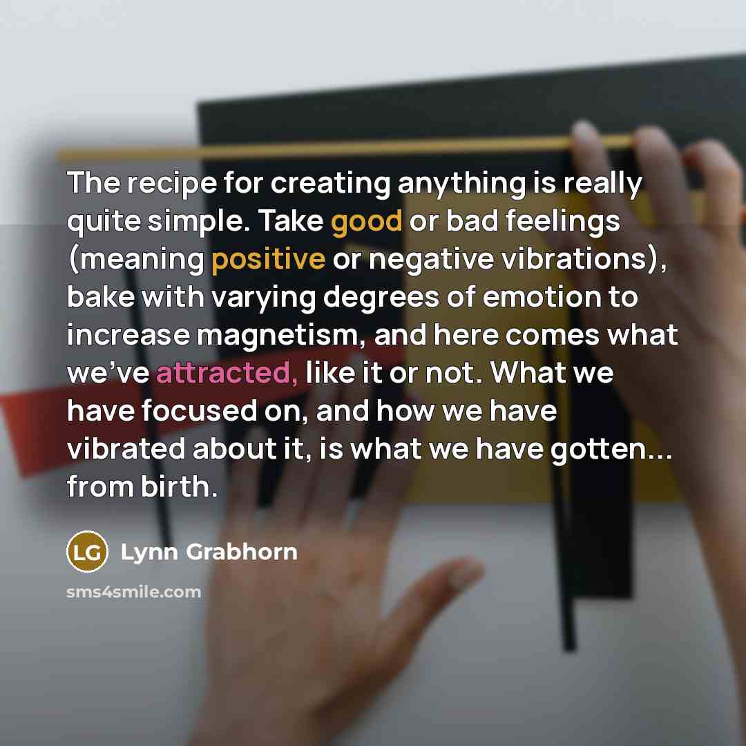 “The recipe for creating anything is really quite simple. Take good or bad feelings (meaning positive or negative vibrations), bake with varying degrees of emotion to increase magnetism, and here comes what we've attracted, like it or not. What we have focused on, and how we have vibrated about it…” quote by Lynn Grabhorn