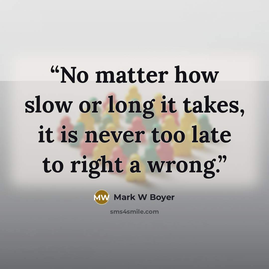 “No matter how slow or long it takes, it is never too late to right a wrong.” quote by Mark W Boyer