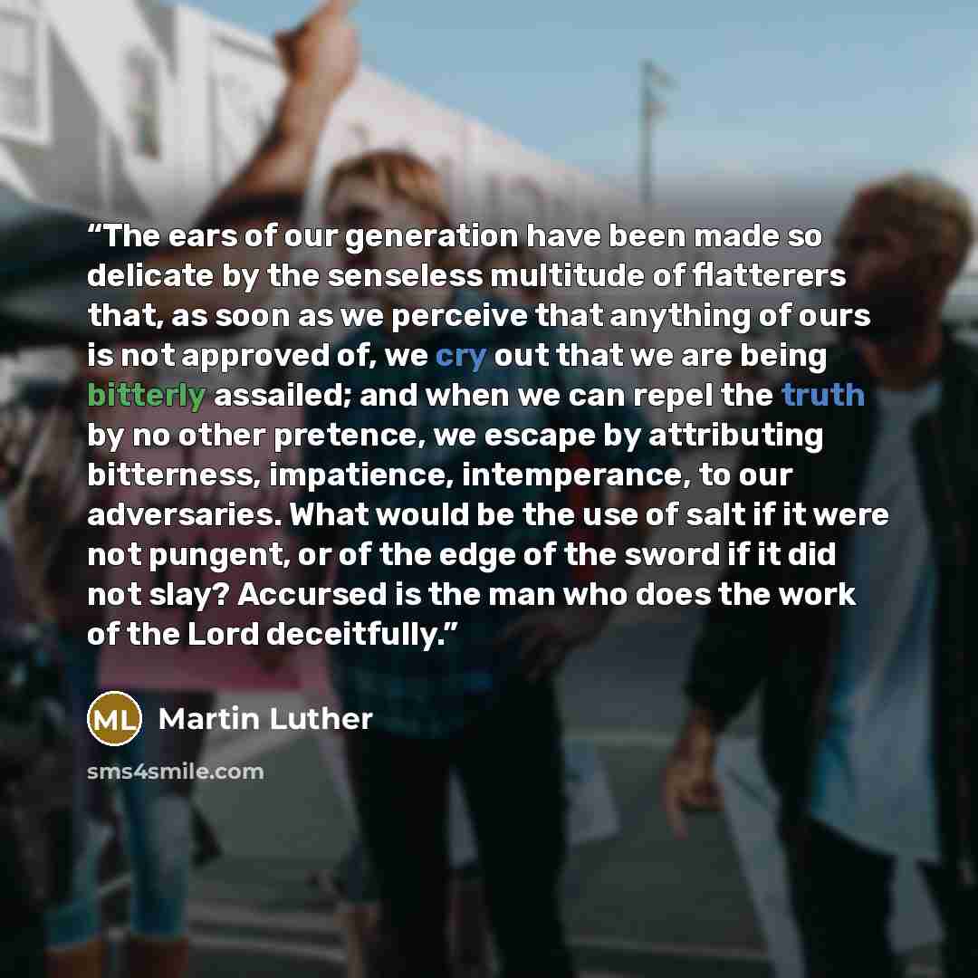 “The ears of our generation have been made so delicate by the senseless multitude of flatterers that, as soon as we perceive that anything of ours is not approved of, we cry out that we are being bitterly assailed; and when we can repel the truth by no other pretence, we escape by attributing…” quote by Martin Luther