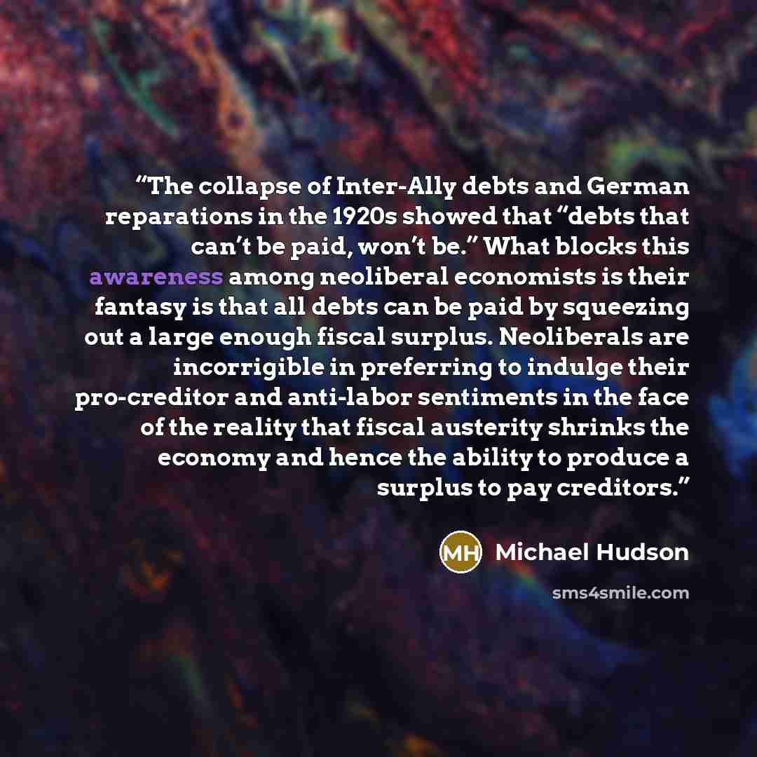 “The collapse of Inter-Ally debts and German reparations in the 1920s showed that “debts that can’t be paid, won’t be.” What blocks this awareness among neoliberal economists is their fantasy is that all debts can be paid by squeezing out a large enough fiscal surplus. Neoliberals are incorrigible…” quote by Michael Hudson