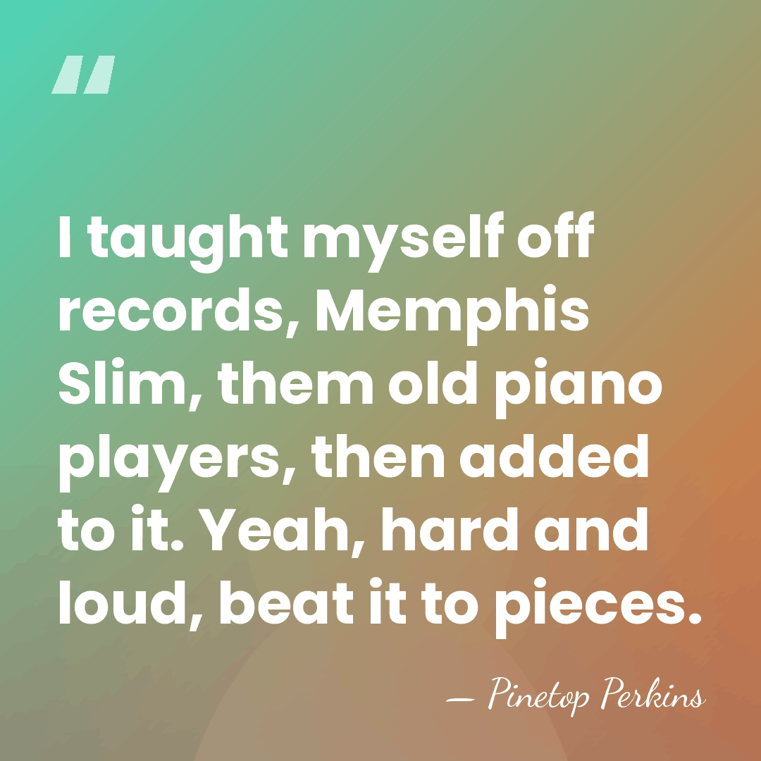 I taught myself off records, Memphis Slim, them old piano players, then&hellip; - Pinetop Perkins