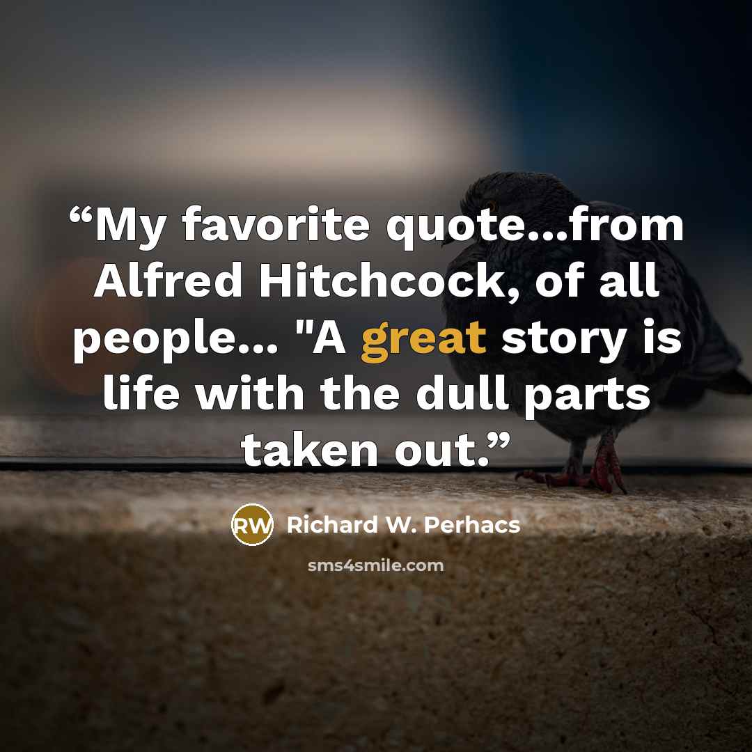 “My favorite quote...from Alfred Hitchcock, of all people... "A great story is life with the dull parts taken out.” quote by Richard W. Perhacs