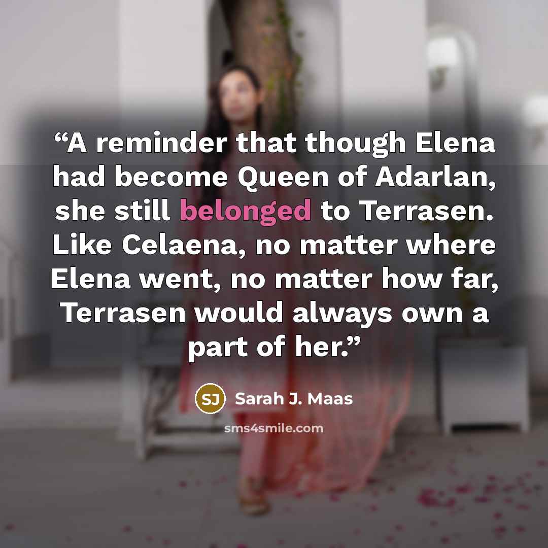 “A reminder that though Elena had become Queen of Adarlan, she still belonged to Terrasen. Like Celaena, no matter where Elena went, no matter how far, Terrasen would always own a part of her.” quote by Sarah J. Maas