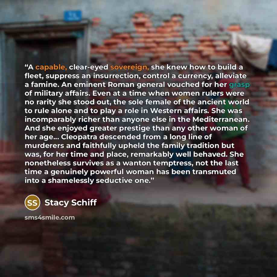 “A capable, clear-eyed sovereign, she knew how to build a fleet, suppress an insurrection, control a currency, alleviate a famine. An eminent Roman general vouched for her grasp of military affairs. Even at a time when women rulers were no rarity she stood out, the sole female of the ancient world…” quote by Stacy Schiff