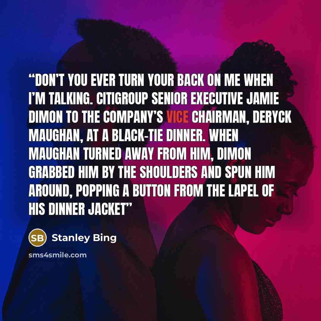 “Don’t you ever turn your back on me when I’m talking. CITIGROUP SENIOR EXECUTIVE JAMIE DIMON TO THE COMPANY’S VICE CHAIRMAN, DERYCK MAUGHAN, AT A BLACK-TIE DINNER. WHEN MAUGHAN TURNED AWAY FROM HIM, DIMON GRABBED HIM BY THE SHOULDERS AND SPUN HIM AROUND, POPPING A BUTTON FROM THE LAPEL OF HIS…” quote by Stanley Bing