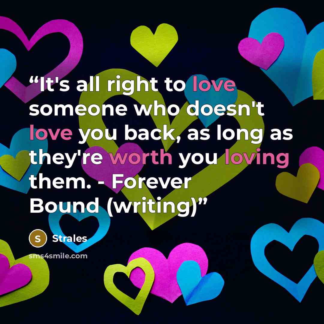 “It's all right to love someone who doesn't love you back, as long as they're worth you loving them. - Forever Bound (writing)” quote by Strales