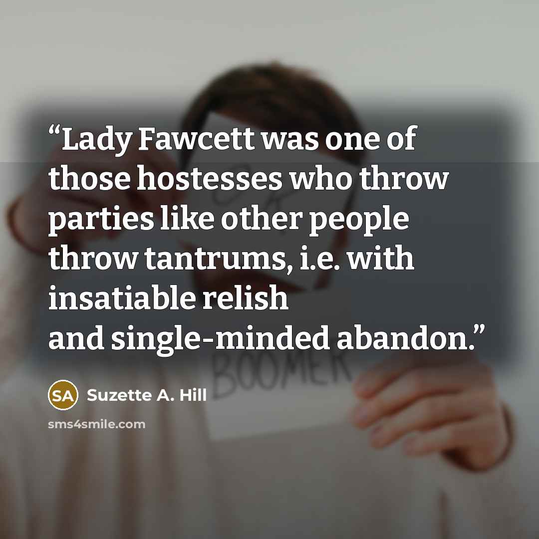 “Lady Fawcett was one of those hostesses who throw parties like other people throw tantrums, i.e. with insatiable relish and single-minded abandon.” quote by Suzette A. Hill