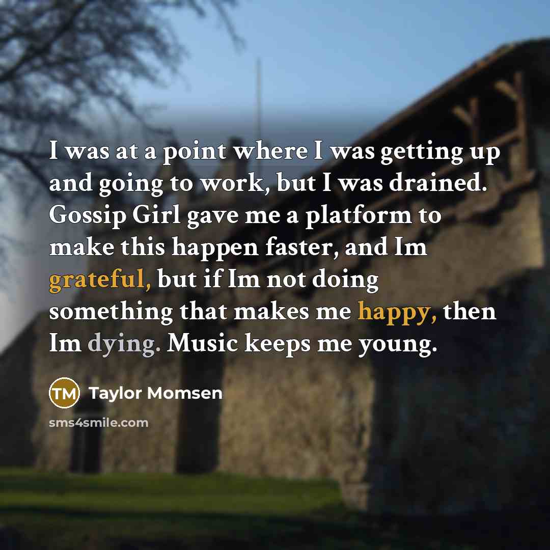 “I was at a point where I was getting up and going to work, but I was drained. Gossip Girl gave me a platform to make this happen faster, and Im grateful, but if Im not doing something that makes me happy, then Im dying. Music keeps me young.” quote by Taylor Momsen