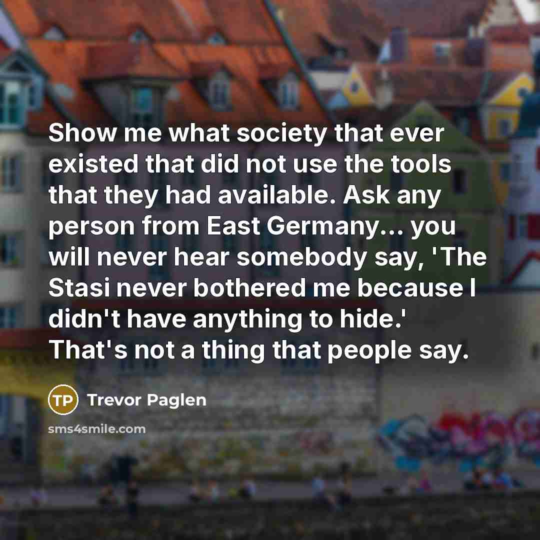 “Show me what society that ever existed that did not use the tools that they had available. Ask any person from East Germany... you will never hear somebody say, 'The Stasi never bothered me because I didn't have anything to hide.' That's not a thing that people say.” quote by Trevor Paglen