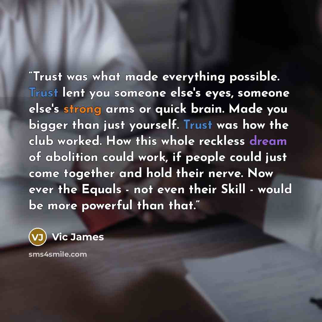 “Trust was what made everything possible. Trust lent you someone else's eyes, someone else's strong arms or quick brain. Made you bigger than just yourself. Trust was how the club worked. How this whole reckless dream of abolition could work, if people could just come together and hold their nerve…” quote by Vic James