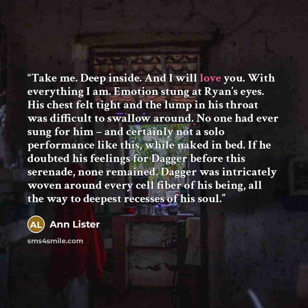 “Take me. Deep inside. And I will love you. With everything I am. Emotion stung at Ryan’s eyes. His chest felt tight and the lump in his throat was difficult to swallow around. No one had ever sung for him – and certainly not a solo performance like this, while naked in bed. If he doubted his…” quote by Ann Lister