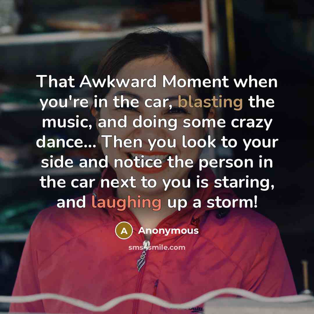 “That Awkward Moment when you're in the car, blasting the music, and doing some crazy dance… Then you look to your side and notice the person in the car next to you is staring, and laughing up a storm!” quote by Anonymous