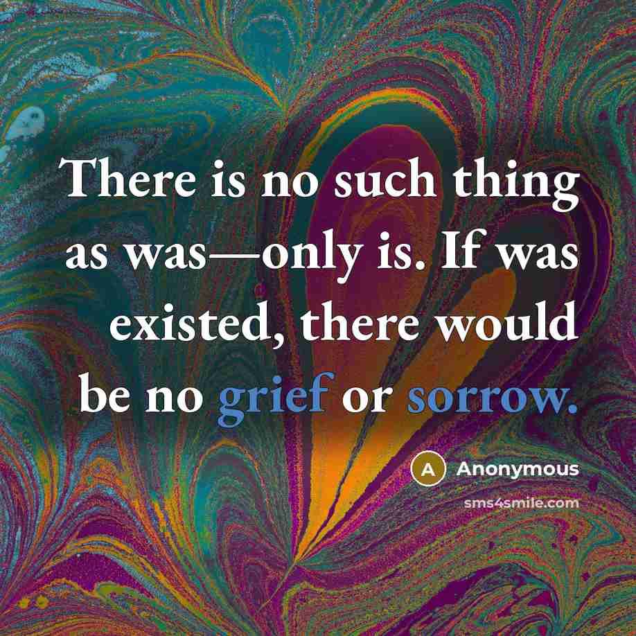 “There is no such thing as was—only is. If was existed, there would be no grief or sorrow.” quote by Anonymous