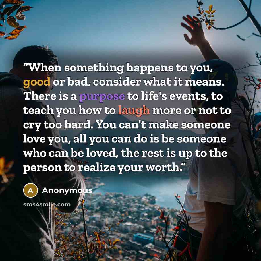 “When something happens to you, good or bad, consider what it means. There is a purpose to life's events, to teach you how to laugh more or not to cry too hard. You can't make someone love you, all you can do is be someone who can be loved, the rest is up to the person to realize your worth.” quote by Anonymous
