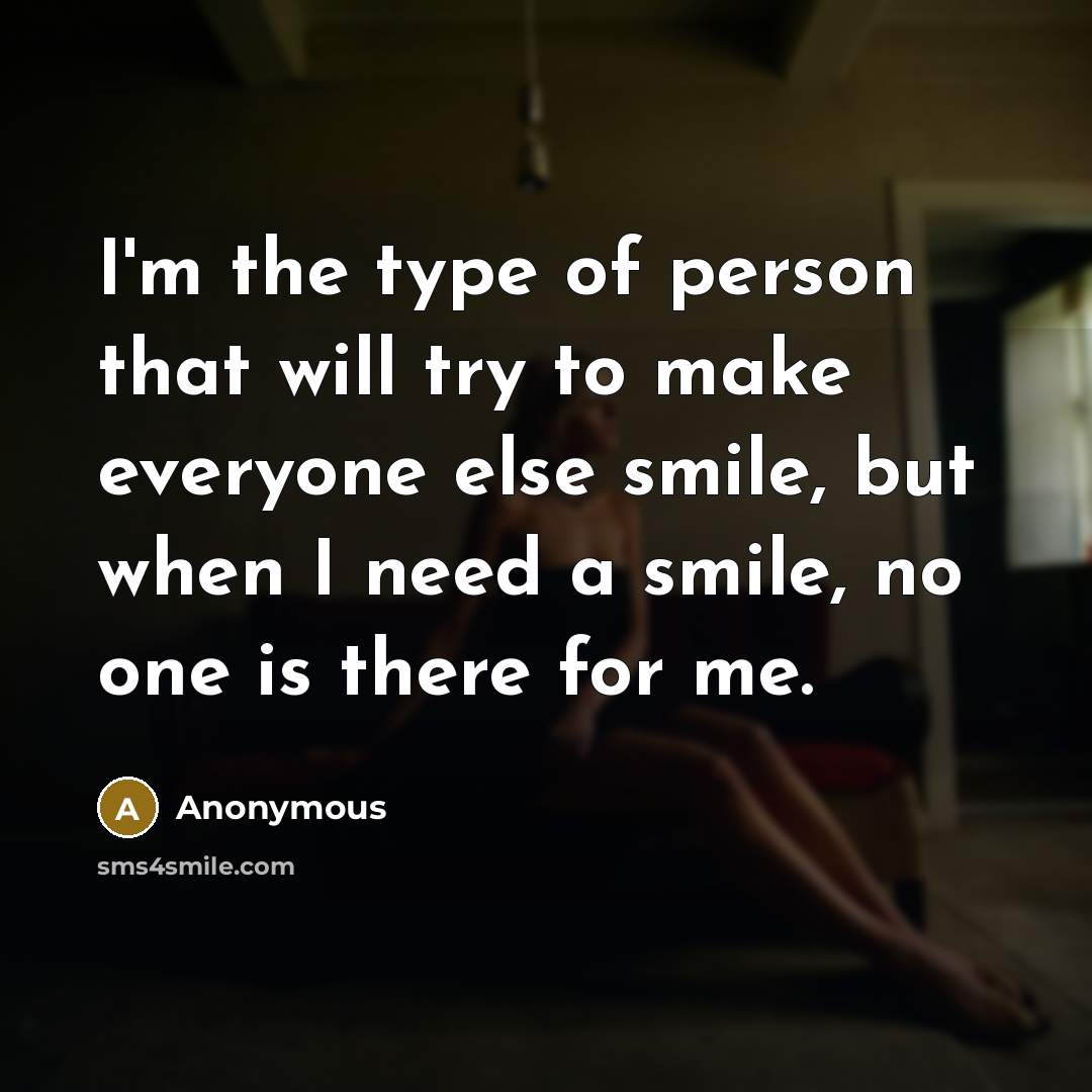 “I'm the type of person that will try to make everyone else smile, but when I need a smile, no one is there for me.” quote by Anonymous