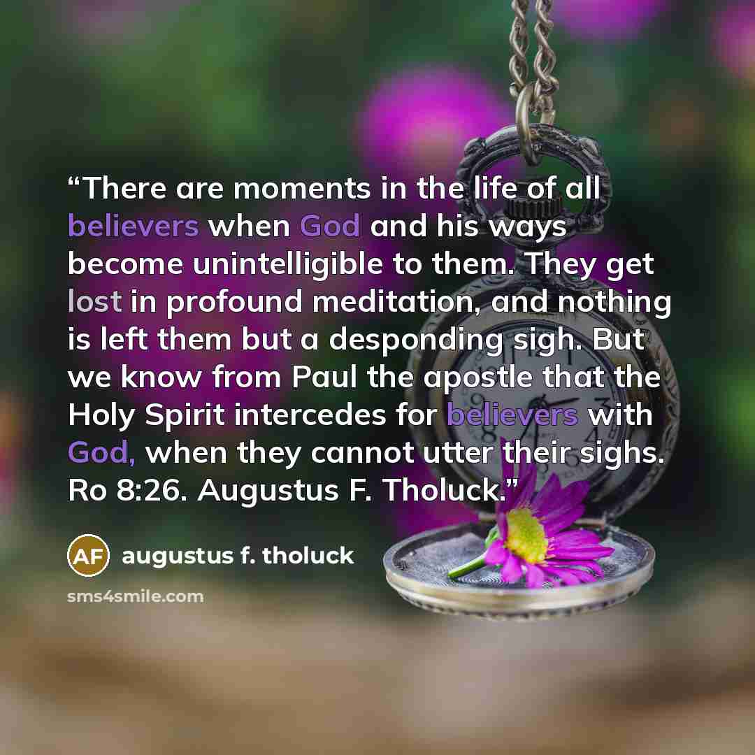 “There are moments in the life of all believers when God and his ways become unintelligible to them. They get lost in profound meditation, and nothing is left them but a desponding sigh. But we know from Paul the apostle that the Holy Spirit intercedes for believers with God, when they cannot utter…” quote by augustus f. tholuck