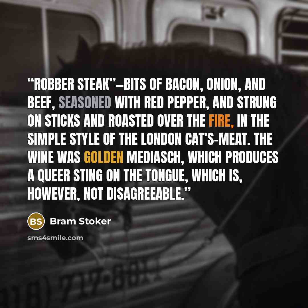 “robber steak”—bits of bacon, onion, and beef, seasoned with red pepper, and strung on sticks and roasted over the fire, in the simple style of the London cat’s-meat. The wine was Golden Mediasch, which produces a queer sting on the tongue, which is, however, not disagreeable.” quote by Bram Stoker