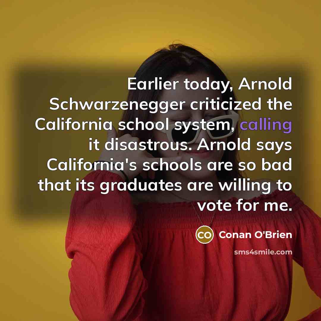 “Earlier today, Arnold Schwarzenegger criticized the California school system, calling it disastrous. Arnold says California's schools are so bad that its graduates are willing to vote for me.” quote by Conan O'Brien