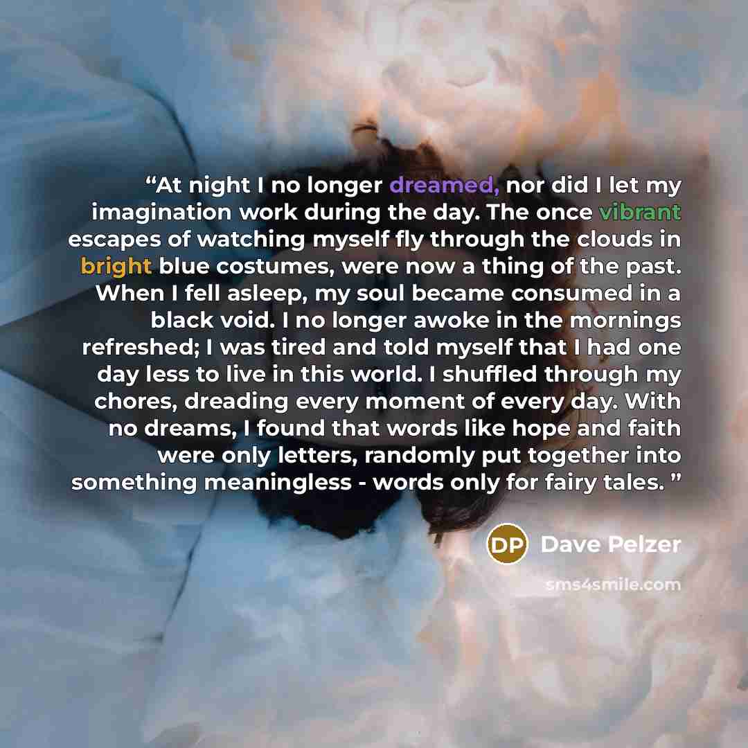 “At night I no longer dreamed, nor did I let my imagination work during the day. The once vibrant escapes of watching myself fly through the clouds in bright blue costumes, were now a thing of the past. When I fell asleep, my soul became consumed in a black void. I no longer awoke in the mornings…” quote by Dave Pelzer