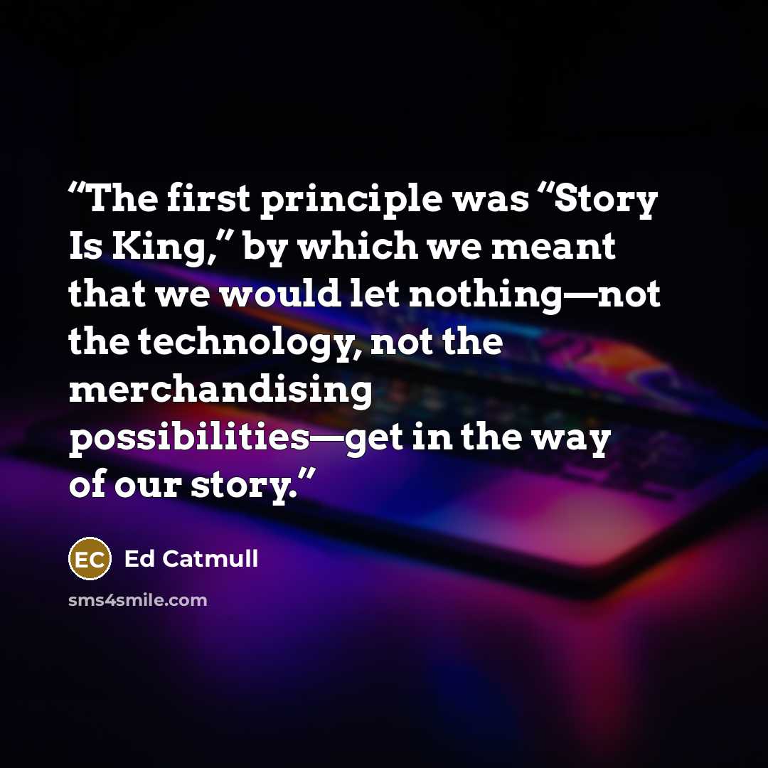 “The first principle was “Story Is King,” by which we meant that we would let nothing—not the technology, not the merchandising possibilities—get in the way of our story.” quote by Ed Catmull