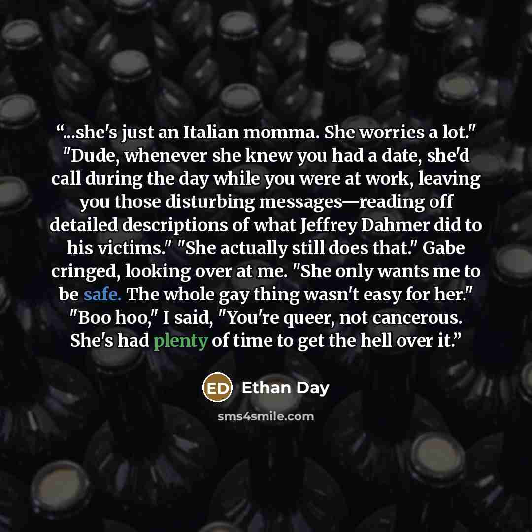 “...she's just an Italian momma. She worries a lot." "Dude, whenever she knew you had a date, she'd call during the day while you were at work, leaving you those disturbing messages—reading off detailed descriptions of what Jeffrey Dahmer did to his victims." "She actually still does that." Gabe…” quote by Ethan Day